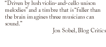 “Driven by lush violin-and-cello unison melodies” and a timbre that is “fuller than the brain imagines three musicians can sound.” Jon Sobel, Blog Critics