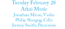 Tuesday February 28 Arkai Music Jonathan Miron, Violin Philip Sheegog, Cello Jeremy Smith, Percussion