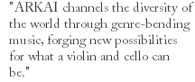 "ARKAI channels the diversity of the world through genre-bending music, forging new possibilities for what a violin and cello can be."