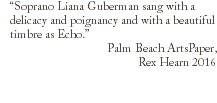 “Soprano Liana Guberman sang with a delicacy and poignancy and with a beautiful timbre as Echo.” Palm Beach ArtsPaper, Rex Hearn 2016